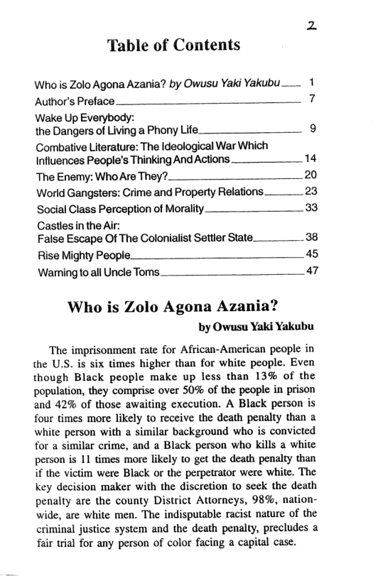 Table of Contents Whois Zolo Agona Azania? by Owusu Yaki Yakubu Author’s Preface. 7 Wake Up Everybody: the Dangers of Living a Phony Life. 9 Combative Literature: The Ideological War Which Influences People’s Thinking AndActions 14 TheEnemy:WhoAreThey?__ 20 World Gangsters: Crime and Property Relations. 23 Social Class Perceptionof Morality 33 Castles inthe Air: False Escape Of The Golonialist Settler State_____38 Rise Mighty People. _ _ 45 WarmingtoallUncleToms___ 47 Who is Zolo Agona Azania? by Owusu Yaki Yakubu The imprisonment rate for African-American people in the U.S. is six times higher than for white people. Even though Black people make up less than 13% of the population, they comprise over 50% of the people in prison and 42% of those awaiting execution. A Black person is four times more likely to receive the death penalty than a white person with a similar background who is convicted for a similar crime, and a Black person who kills a white person is 11 times more likely o get the death penalty than if the victim were Black or the perpetrator were white. The key decision maker with the discretion to seek the death penalty are the county District Attorneys, 98%, nation- wide, are white men. The indisputable racist naure of the criminal justice system and the death penalty, precludes a fair trial for any person of color facing a capital case.
